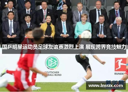 国乒明星运动员足球友谊赛激烈上演 展现跨界竞技魅力