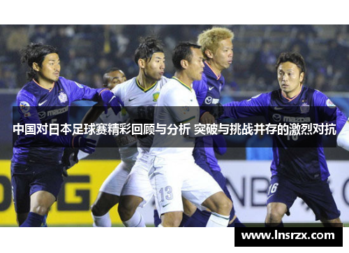 中国对日本足球赛精彩回顾与分析 突破与挑战并存的激烈对抗