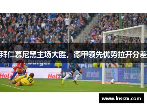 拜仁慕尼黑主场大胜，德甲领先优势拉开分差