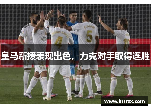 皇马新援表现出色，力克对手取得连胜