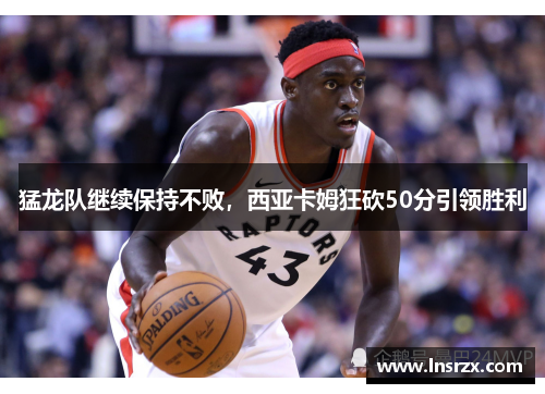 猛龙队继续保持不败，西亚卡姆狂砍50分引领胜利