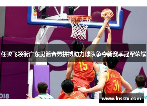 任骏飞领衔广东男篮奋勇拼搏助力球队争夺新赛季冠军荣耀