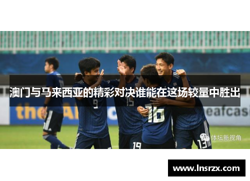 澳门与马来西亚的精彩对决谁能在这场较量中胜出