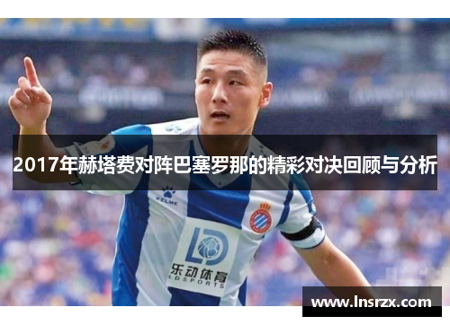 2017年赫塔费对阵巴塞罗那的精彩对决回顾与分析