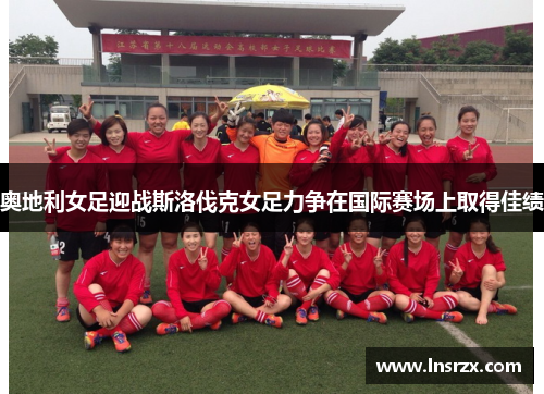 奥地利女足迎战斯洛伐克女足力争在国际赛场上取得佳绩