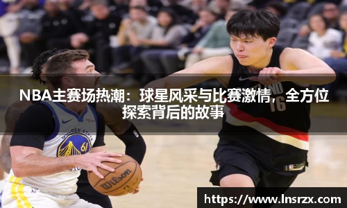 NBA主赛场热潮：球星风采与比赛激情，全方位探索背后的故事